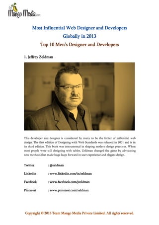 Most Influential Web Designer and Developers
Globally in 2013
Top 10 Men’s Designer and Developers
1. Jeffrey Zeldman

This developer and designer is considered by many to be the father of millennial web
design. The first edition of Designing with Web Standards was released in 2001 and is in
its third edition. This book was instrumental in shaping modern design practices. When
most people were still designing with tables, Zeldman changed the game by advocating
new methods that made huge leaps forward in user experience and elegant design.

Twitter

: @zeldman

Linkedin

: www.linkedin.com/in/zeldman

Facebook

: www.facebook.com/jzeldman

Pinterest

: www.pinterest.com/zeldman

Copyright © 2013 Team Mango Media Private Limited. All rights reserved.

 
