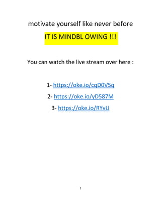 motivate yourself like never before
IT IS MINDBL OWING !!!
You can watch the live stream over here :
1- https://oke.io/cqD0V5q
2- https://oke.io/yD587M
3- https://oke.io/RYvU
1
 