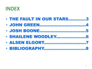 INDEX 
• THE FAULT IN OUR STARS.............3 
• JOHN GREEN..................................4 
• JOSH BOONE..................................5 
• SHAILENE WOODLEY......................6 
• ALSEN ELGORT...............................7 
• BIBLIOGRAPHY...............................8 
2 
 