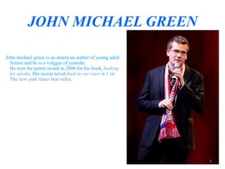 JOHN MICHAEL GREEN 
John michael green is an american author of young adult 
fiction and he is a volgger of youtube. 
He won the printz award in 2006 for his book, looking 
for alaska. His recent novel fault in our stars is 1 on 
The new york times best seller. 
4 
 