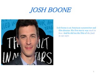 JOSH BOONE 
Josh boone is an American screenwriter and 
film director. His first movie was stuck in 
love. And he did too the film of the fault 
in our stars 
5 
 