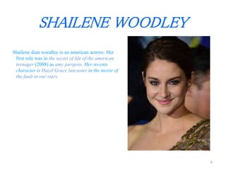 SHAILENE WOODLEY 
Shailene dian woodley is an american actress. Her 
first role was in the secret of life of the american 
teenager (2008) as amy juergens. Her recents 
character is Hazel Grace lancaster in the movie of 
the fault in our stars. 
6 
 