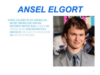 ANSEL ELGORT 
ANSEL ELGORT IS AN AMERICAN, 
MUSIC PRODUCER AND DJ. 
HIS FIRST MOVIE WAS CARRIE AS 
TOMMY ROSS AND HIS RECENT 
MOVIE IS THE FAULT IN OUR STARS 
AS AGUSTUS WATERS. 
7 
 