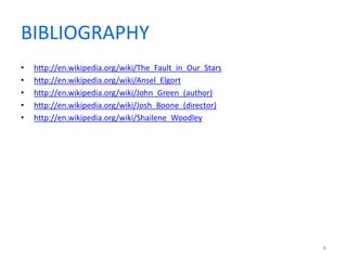 BIBLIOGRAPHY 
• http://en.wikipedia.org/wiki/The_Fault_in_Our_Stars 
• http://en.wikipedia.org/wiki/Ansel_Elgort 
• http://en.wikipedia.org/wiki/John_Green_(author) 
• http://en.wikipedia.org/wiki/Josh_Boone_(director) 
• http://en.wikipedia.org/wiki/Shailene_Woodley 
8 

