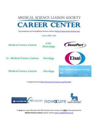 Top companies are hiring Medical Science Liaisons athttp://careercenter.themsls.org/
Latest MSL Jobs
Medical Science Liaison
CNS-
Neurology
Sr. Medical Science Liaison Oncology
Medical Science Liaison Oncology
To Apply Click Herehttp://careercenter.themsls.org/find-jobs/
To post your open MSL jobs with MSL Society Career Center, the ONLY niche job board for
Medical Science Liaisons, please contact arthur.singh@themsls.org
 