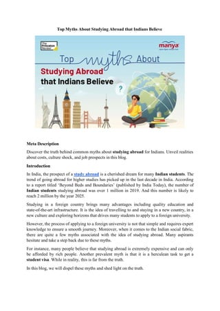 Top Myths About Studying Abroad that Indians Believe
Meta Description
Discover the truth behind common myths about studying abroad for Indians. Unveil realities
about costs, culture shock, and job prospects in this blog.
Introduction
In India, the prospect of a study abroad is a cherished dream for many Indian students. The
trend of going abroad for higher studies has picked up in the last decade in India. According
to a report titled ‘Beyond Beds and Boundaries’ (published by India Today), the number of
Indian students studying abroad was over 1 million in 2019. And this number is likely to
reach 2 million by the year 2025.
Studying in a foreign country brings many advantages including quality education and
state-of-the-art infrastructure. It is the idea of travelling to and staying in a new country, in a
new culture and exploring horizons that drives many students to apply to a foreign university.
However, the process of applying to a foreign university is not that simple and requires expert
knowledge to ensure a smooth journey. Moreover, when it comes to the Indian social fabric,
there are quite a few myths associated with the idea of studying abroad. Many aspirants
hesitate and take a step back due to these myths.
For instance, many people believe that studying abroad is extremely expensive and can only
be afforded by rich people. Another prevalent myth is that it is a herculean task to get a
student visa. While in reality, this is far from the truth.
In this blog, we will dispel these myths and shed light on the truth.
 