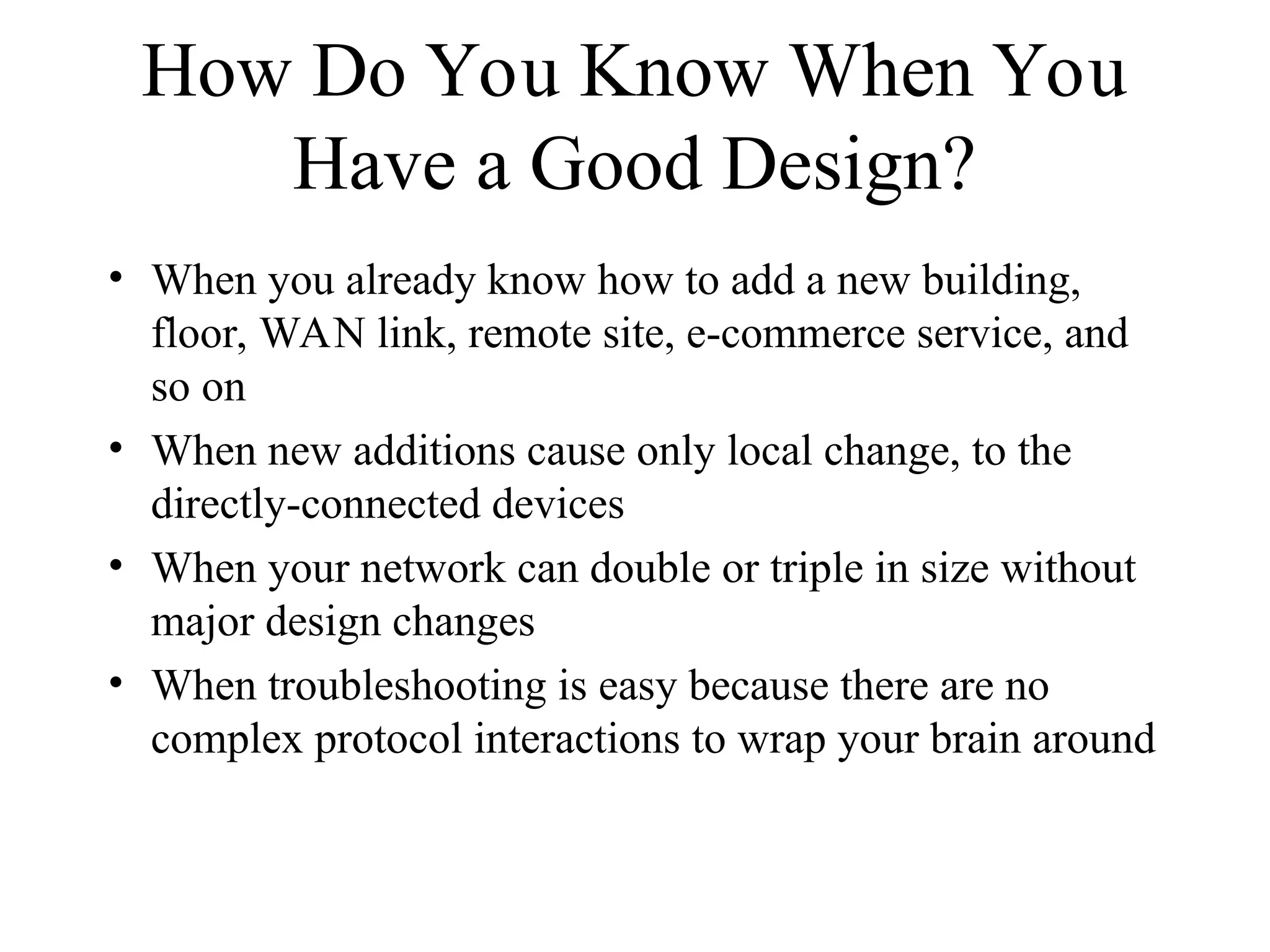How Do You Know When You
Have a Good Design?
• When you already know how to add a new building,
floor, WAN link, remote site, e-commerce service, and
so on
• When new additions cause only local change, to the
directly-connected devices
• When your network can double or triple in size without
major design changes
• When troubleshooting is easy because there are no
complex protocol interactions to wrap your brain around
 