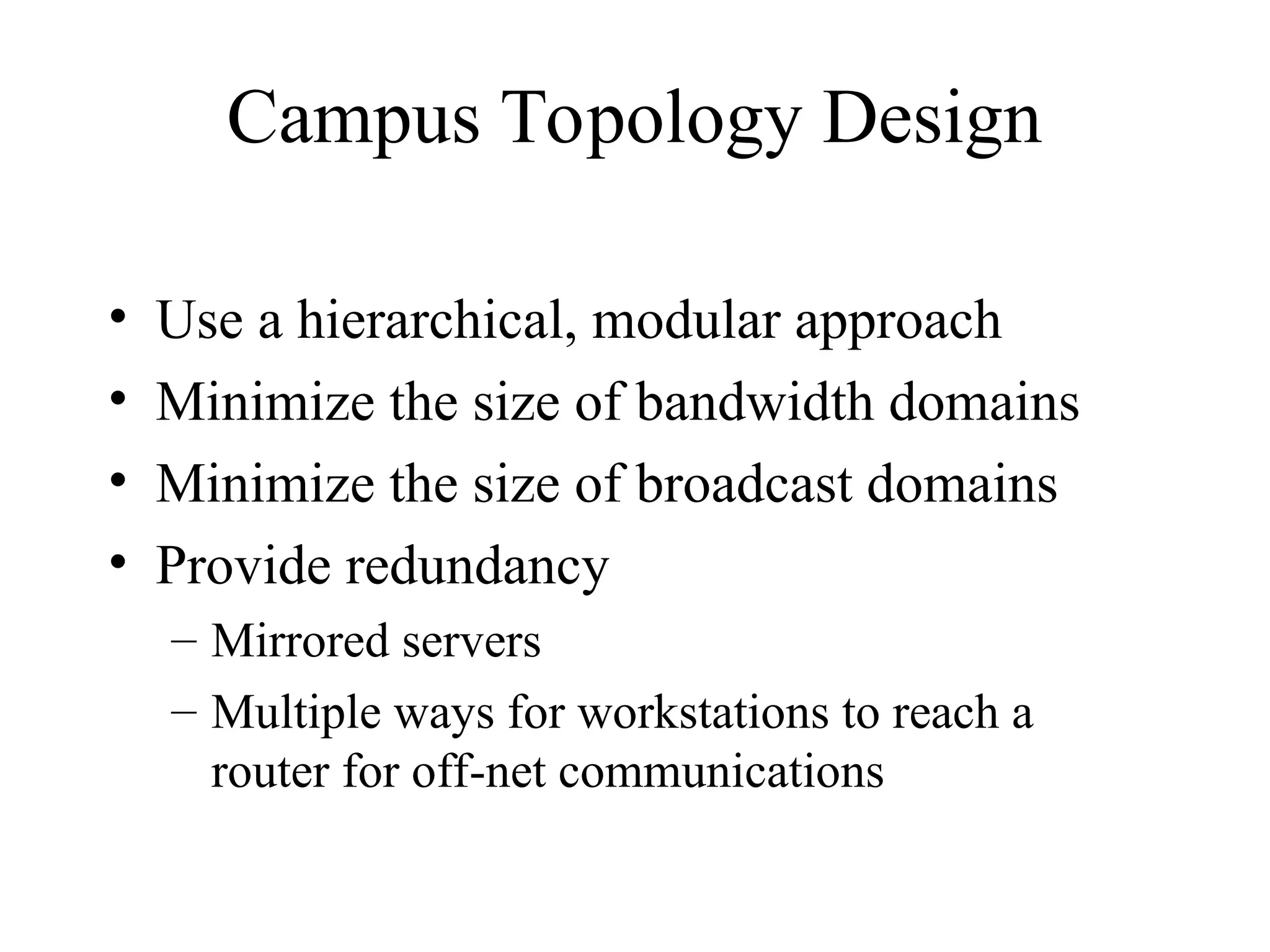 Campus Topology Design
• Use a hierarchical, modular approach
• Minimize the size of bandwidth domains
• Minimize the size of broadcast domains
• Provide redundancy
– Mirrored servers
– Multiple ways for workstations to reach a
router for off-net communications
 