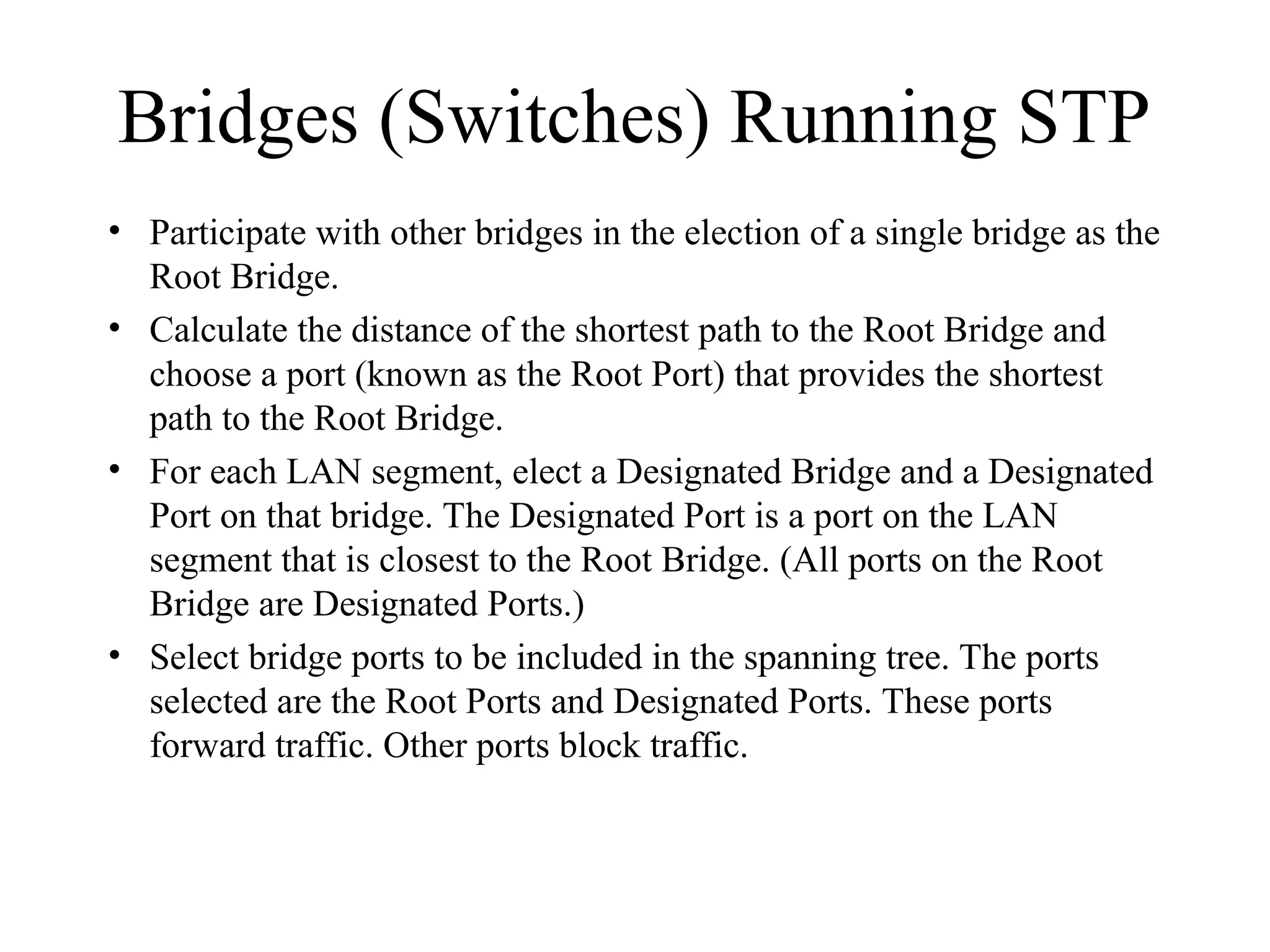 Bridges (Switches) Running STP
• Participate with other bridges in the election of a single bridge as the
Root Bridge.
• Calculate the distance of the shortest path to the Root Bridge and
choose a port (known as the Root Port) that provides the shortest
path to the Root Bridge.
• For each LAN segment, elect a Designated Bridge and a Designated
Port on that bridge. The Designated Port is a port on the LAN
segment that is closest to the Root Bridge. (All ports on the Root
Bridge are Designated Ports.)
• Select bridge ports to be included in the spanning tree. The ports
selected are the Root Ports and Designated Ports. These ports
forward traffic. Other ports block traffic.
 