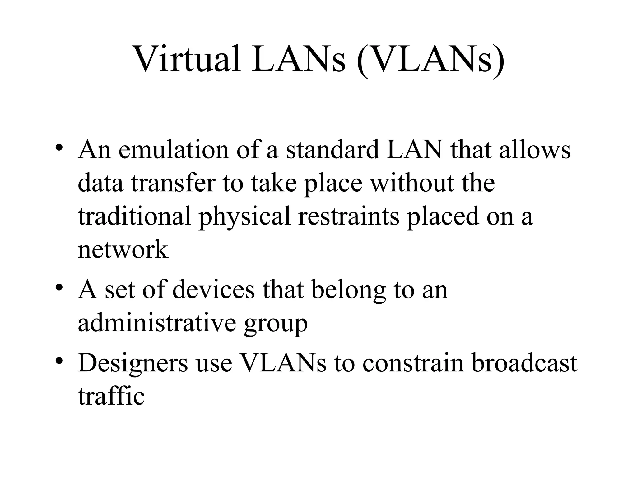 Virtual LANs (VLANs)
• An emulation of a standard LAN that allows
data transfer to take place without the
traditional physical restraints placed on a
network
• A set of devices that belong to an
administrative group
• Designers use VLANs to constrain broadcast
traffic
 