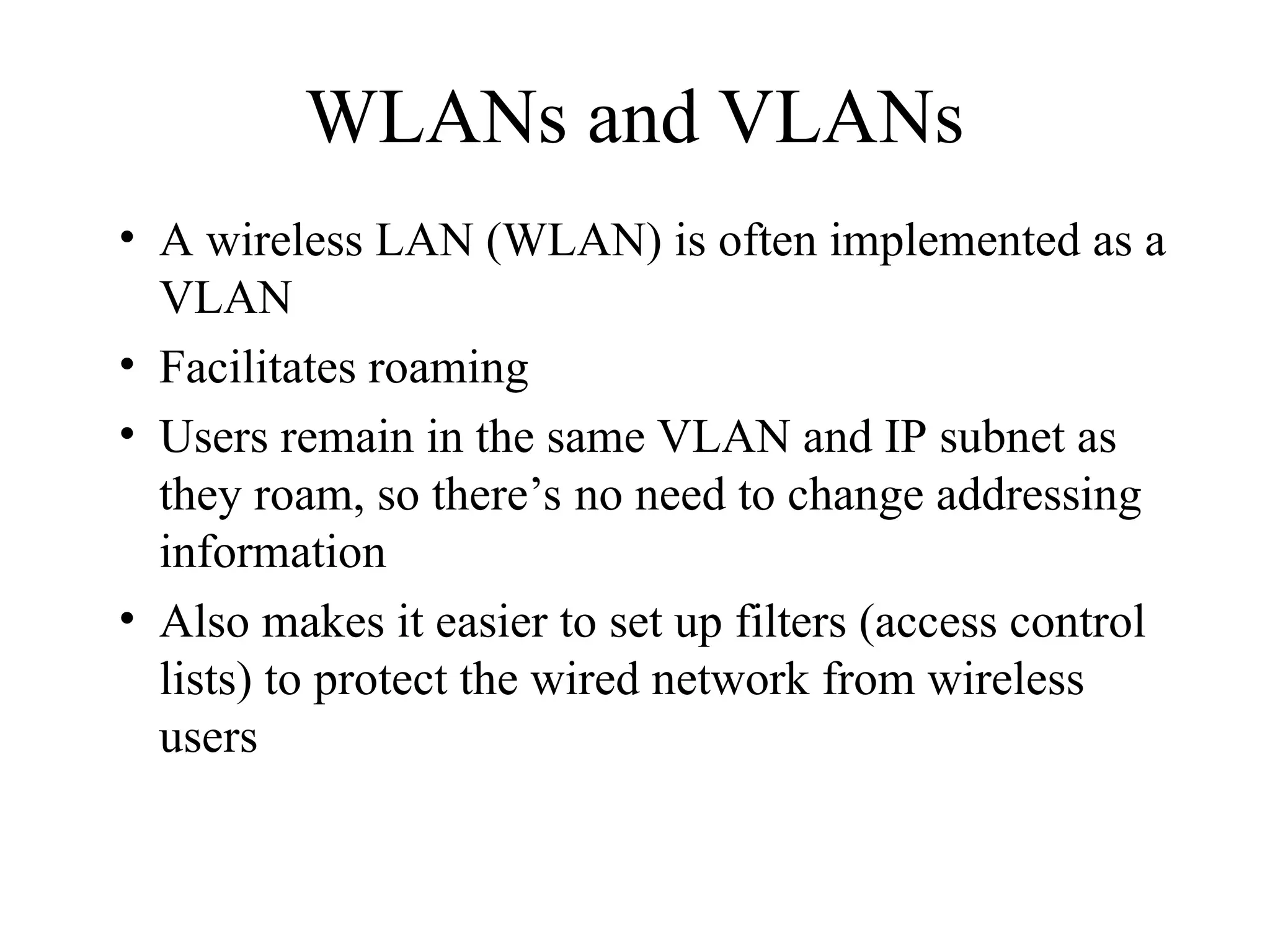 WLANs and VLANs
• A wireless LAN (WLAN) is often implemented as a
VLAN
• Facilitates roaming
• Users remain in the same VLAN and IP subnet as
they roam, so there’s no need to change addressing
information
• Also makes it easier to set up filters (access control
lists) to protect the wired network from wireless
users
 