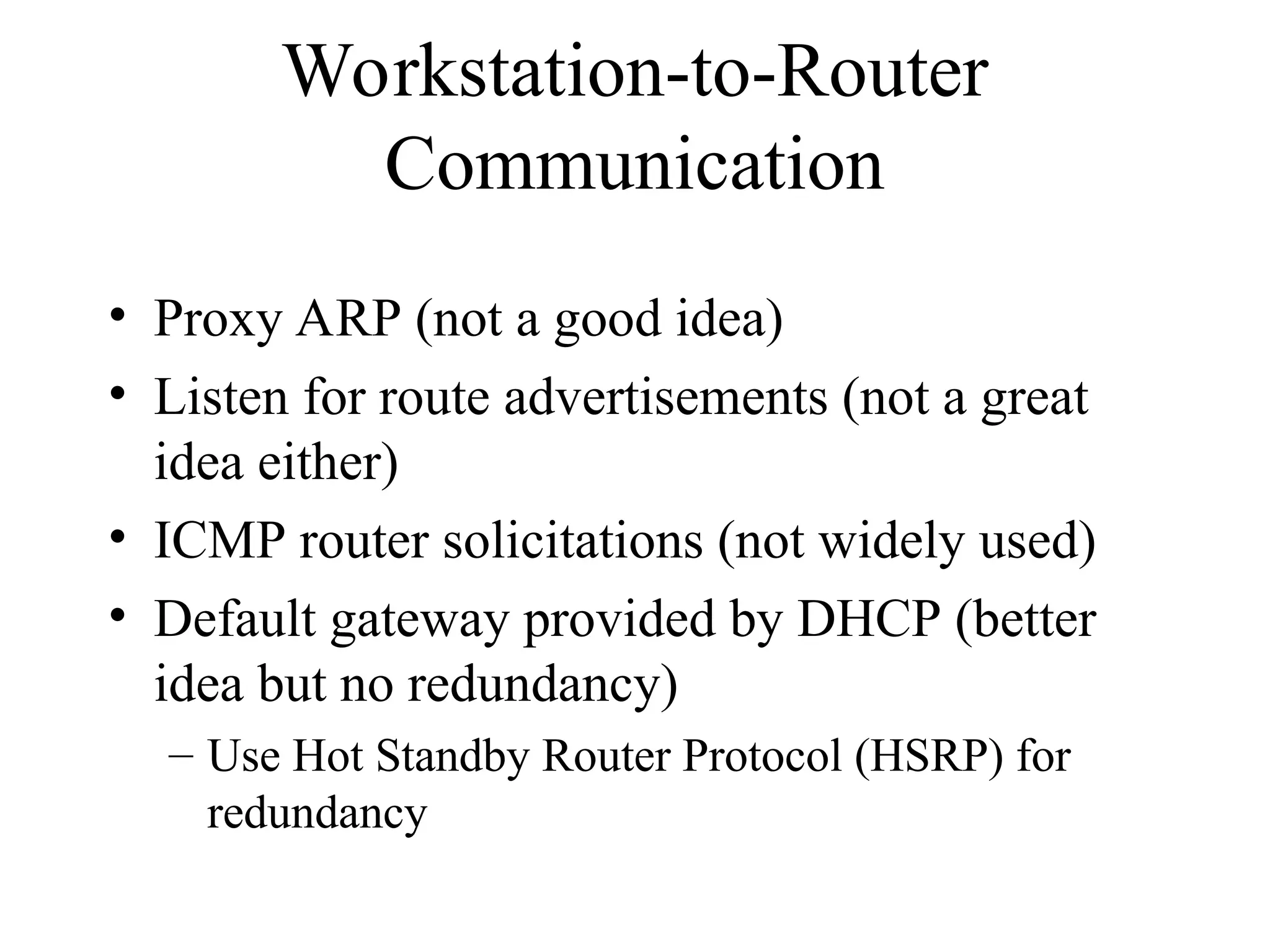 Workstation-to-Router
Communication
• Proxy ARP (not a good idea)
• Listen for route advertisements (not a great
idea either)
• ICMP router solicitations (not widely used)
• Default gateway provided by DHCP (better
idea but no redundancy)
– Use Hot Standby Router Protocol (HSRP) for
redundancy
 