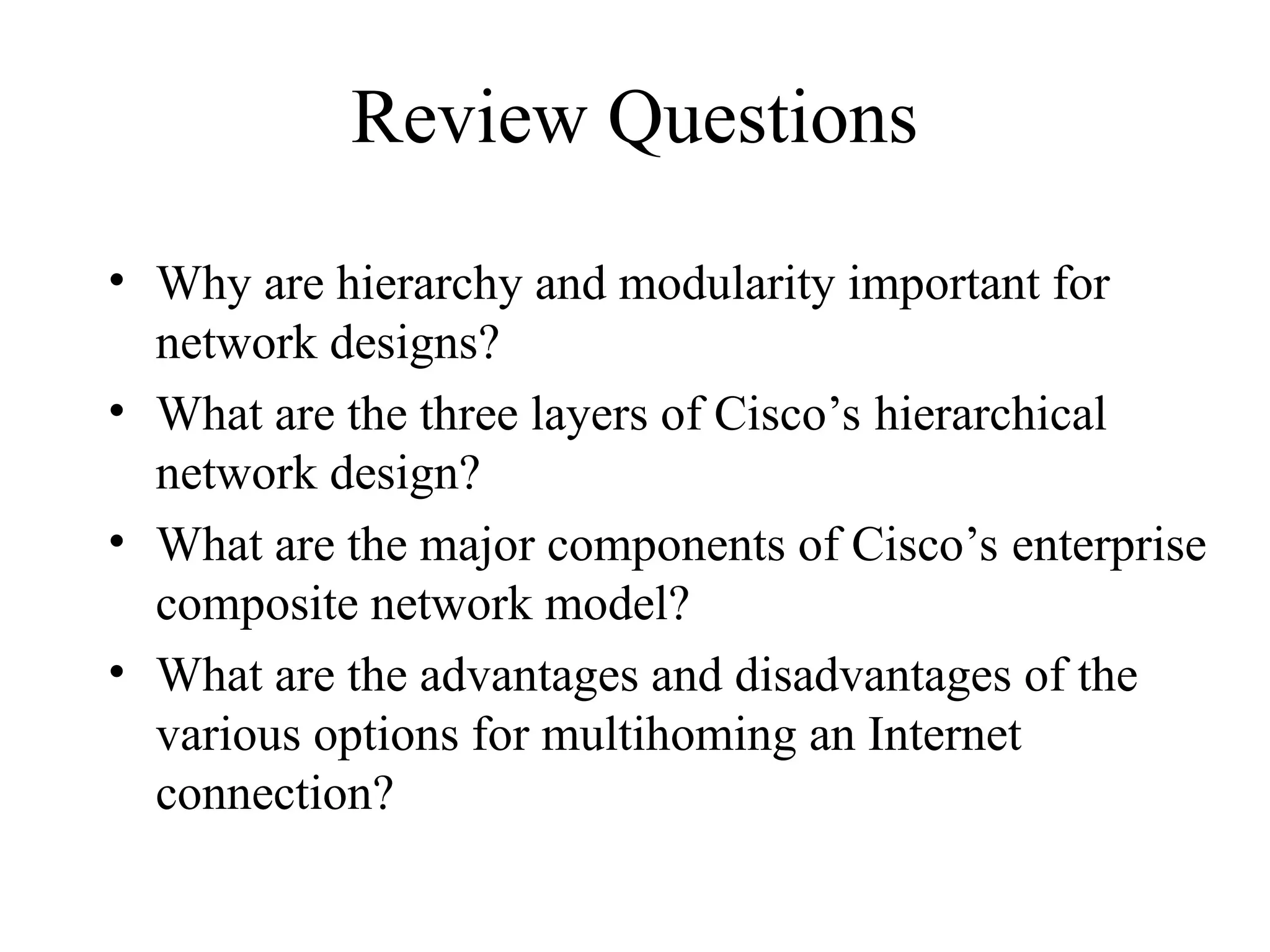 Review Questions
• Why are hierarchy and modularity important for
network designs?
• What are the three layers of Cisco’s hierarchical
network design?
• What are the major components of Cisco’s enterprise
composite network model?
• What are the advantages and disadvantages of the
various options for multihoming an Internet
connection?
 