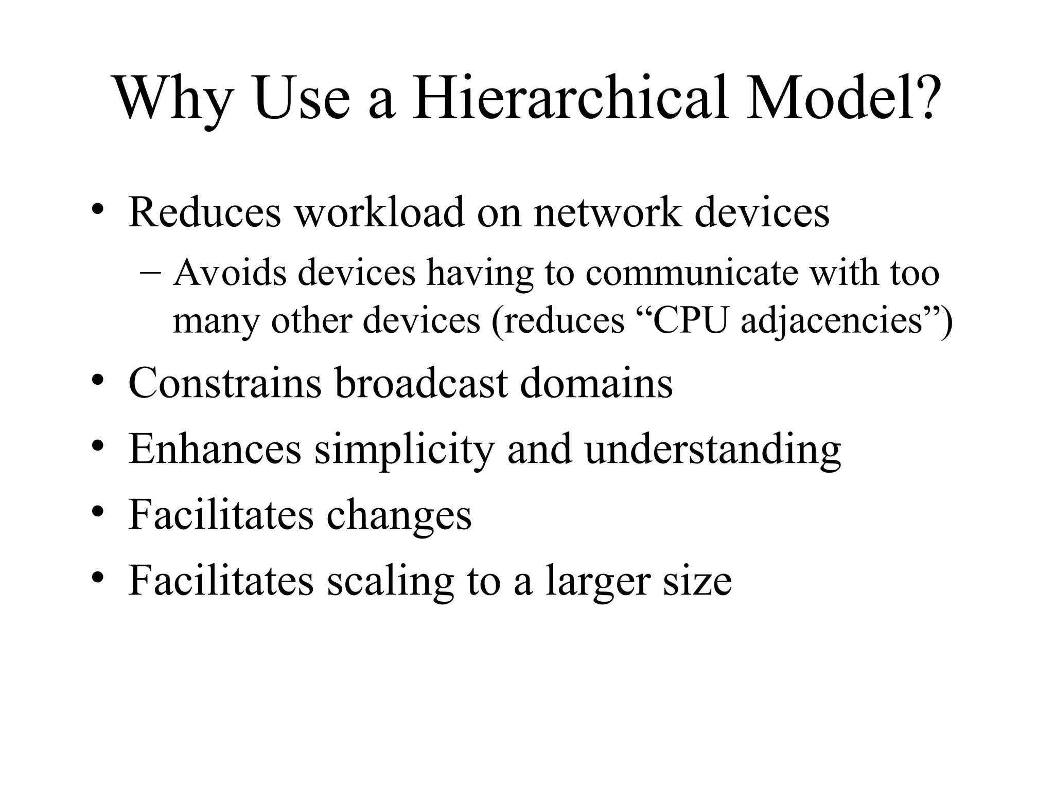 Why Use a Hierarchical Model?
• Reduces workload on network devices
– Avoids devices having to communicate with too
many other devices (reduces “CPU adjacencies”)
• Constrains broadcast domains
• Enhances simplicity and understanding
• Facilitates changes
• Facilitates scaling to a larger size
 