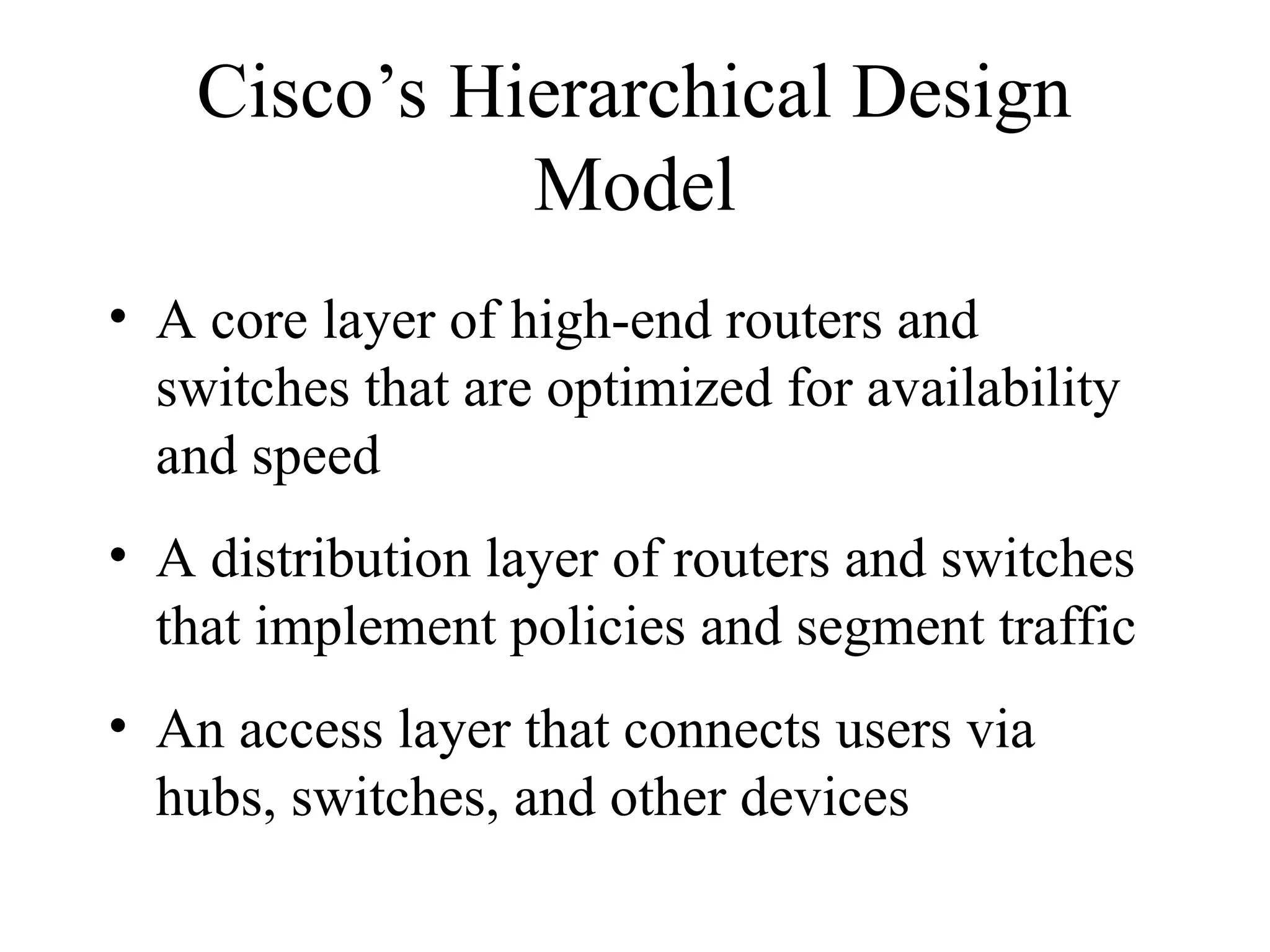 Cisco’s Hierarchical Design
Model
• A core layer of high-end routers and
switches that are optimized for availability
and speed
• A distribution layer of routers and switches
that implement policies and segment traffic
• An access layer that connects users via
hubs, switches, and other devices
 