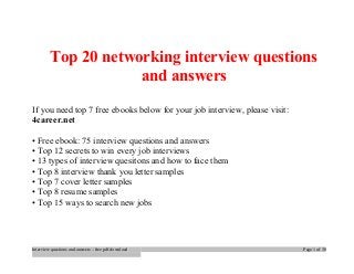 Top 20 networking interview questions 
and answers 
If you need top 7 free ebooks below for your job interview, please visit: 
4career.net 
• Free ebook: 75 interview questions and answers 
• Top 12 secrets to win every job interviews 
• 13 types of interview quesitons and how to face them 
• Top 8 interview thank you letter samples 
• Top 7 cover letter samples 
• Top 8 resume samples 
• Top 15 ways to search new jobs 
Interview questions and answers – free pdf download Page 1 of 30 
 