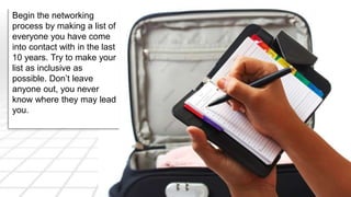 Begin the networking 
process by making a list of 
everyone you have come 
into contact with in the last 
10 years. Try to make your 
list as inclusive as 
possible. Don’t leave 
anyone out, you never 
know where they may lead 
you. 
 