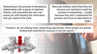 Networking is the process of developing 
relationships with a group of relatives, 
friends, and acquaintances who can 
assist you with locating the information 
that you need to find a job. 
Many job seekers admit that they are 
nervous and reluctant to start the 
process of networking – usually 
because they don’t understand the 
process and have no idea where to 
begin. 
“ However, by not utilizing every networking opportunity, these people are greatly 
limiting their potential for success in the job search. ” 
 