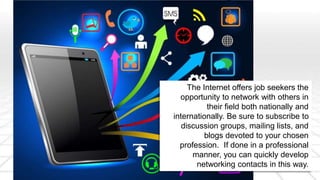 The Internet offers job seekers the 
opportunity to network with others in 
their field both nationally and 
internationally. Be sure to subscribe to 
discussion groups, mailing lists, and 
blogs devoted to your chosen 
profession. If done in a professional 
manner, you can quickly develop 
networking contacts in this way. 
 