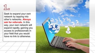 Seek to expand your own 
network by tapping into 
other’s networks. Always 
ask for referrals. In this 
way, your own network will 
expand rapidly, gaining you 
access to professionals in 
your field that you would 
have no link to otherwise. 
 