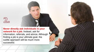 Never directly ask individuals in your 
network for a job. Instead, ask for 
information, referrals, and advice. Although 
finding a job is your ultimate goal, the 
subtle approach will be much more 
successful. 
 