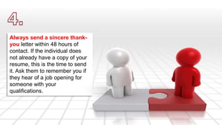 Always send a sincere thank-you 
letter within 48 hours of 
contact. If the individual does 
not already have a copy of your 
resume, this is the time to send 
it. Ask them to remember you if 
they hear of a job opening for 
someone with your 
qualifications. 
 