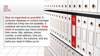 Stay as organized as possible. A 
computer database or contact manager 
is ideal but if they are not available, a 
notebook will serve the purpose. Keep 
track of everyone you have contacted; 
their name, title, address, phone 
number, e-mail address, how you 
contacted them, the outcome, and any 
tasks you need to follow up on. 
 
