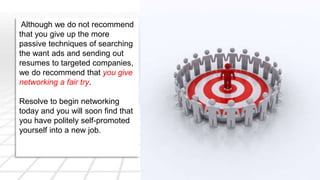 Although we do not recommend 
that you give up the more 
passive techniques of searching 
the want ads and sending out 
resumes to targeted companies, 
we do recommend that you give 
networking a fair try. 
Resolve to begin networking 
today and you will soon find that 
you have politely self-promoted 
yourself into a new job. 
 