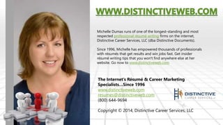 Michelle Dumas runs of one of the longest-standing and most 
respected professional résumé writing firms on the internet, 
Distinctive Career Services, LLC (dba Distinctive Documents). 
Since 1996, Michelle has empowered thousands of professionals 
with résumés that get results and win jobs fast. Get insider 
résumé writing tips that you won't find anywhere else at her 
website. Go now to www.distinctiveweb.com 
The Internet’s Résumé & Career Marketing 
Specialists…Since 1996 
www.distinctiveweb.com 
resumes@distinctiveweb.com 
(800) 644-9694 
Copyright © 2014, Distinctive Career Services, LLC 
