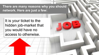 There are many reasons why you should 
network. Here are just a few: 
It is your ticket to the 
hidden job-market that 
you would have no 
access to otherwise. 
 