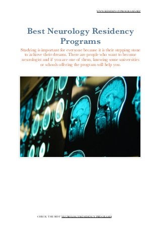 WWW.RESIDENCYPROGRAMS.BIZ
!
Best Neurology Residency
Programs
Studying is important for everyone because it is their stepping stone
to achieve their dreams. There are people who want to become
neurologist and if you are one of them, knowing some universities
or schools offering the program will help you.
!
!
!
!
!
!
!
!
CHECK THE BEST NEUROLOGY RESIDENCY PROGRAMS!
 