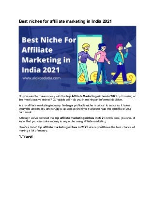 Best niches for affiliate marketing in India 2021
Do you want to make money with the top Affiliate Marketing niches in 2021 by focusing on
the most lucrative niches? Our guide will help you in making an informed decision.
In any affiliate marketing industry, finding a profitable niche is critical to success. It takes
away the uncertainty and struggle, as well as the time it takes to reap the benefits of your
hard work.
Although we've covered the top affiliate marketing niches in 2021 in this post, you should
know that you can make money in any niche using affiliate marketing.
Here's a list of top affiliate marketing niches in 2021 where you'll have the best chance of
making a lot of money:
1.Travel
 