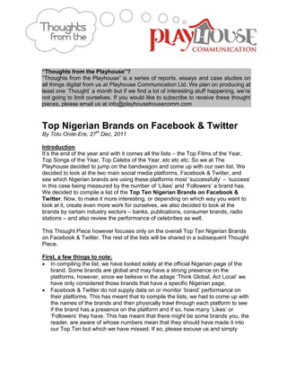 “Thoughts from the Playhouse”?
“Thoughts from the Playhouse” is a series of reports, essays and case studies on
all things digital from us at Playhouse Communication Ltd. We plan on producing at
least one „Thought‟ a month but if we find a lot of interesting stuff happening, we‟re
not going to limit ourselves. If you would like to subscribe to receive these thought
pieces, please email us at info@playhousehousecomm.com



Top Nigerian Brands on Facebook & Twitter
           th
By Tolu Onile-Ere, 27 Dec, 2011

Introduction
It‟s the end of the year and with it comes all the lists – the Top Films of the Year,
Top Songs of the Year, Top Celebs of the Year, etc etc etc. So we at The
Playhouse decided to jump on the bandwagon and come up with our own list. We
decided to look at the two main social media platforms, Facebook & Twitter, and
see which Nigerian brands are using these platforms most „successfully‟ – „success‟
in this case being measured by the number of „Likes‟ and „Followers‟ a brand has.
We decided to compile a list of the Top Ten Nigerian Brands on Facebook &
Twitter. Now, to make it more interesting, or depending on which way you want to
look at it, create even more work for ourselves, we also decided to look at the
brands by certain industry sectors – banks, publications, consumer brands, radio
stations – and also review the performance of celebrities as well.

This Thought Piece however focuses only on the overall Top Ten Nigerian Brands
on Facebook & Twitter. The rest of the lists will be shared in a subsequent Thought
Piece.

First, a few things to note:
 In compiling the list, we have looked solely at the official Nigerian page of the
   brand. Some brands are global and may have a strong presence on the
   platforms, however, since we believe in the adage „Think Global, Act Local‟ we
   have only considered those brands that have a specific Nigerian page.
 Facebook & Twitter do not supply data on or monitor „brand‟ performance on
   their platforms. This has meant that to compile the lists, we had to come up with
   the names of the brands and then physically trawl through each platform to see
   if the brand has a presence on the platform and if so, how many „Likes‟ or
   „Followers‟ they have. This has meant that there might be some brands you, the
   reader, are aware of whose numbers mean that they should have made it into
   our Top Ten but which we have missed. If so, please excuse us and simply
 