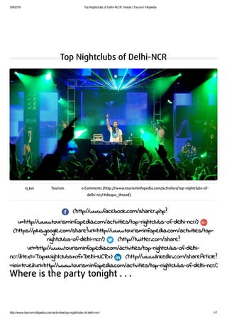 5/9/2016 Top Nightclubs of Delhi­NCR, Noida | Tourism Infopedia
http://www.tourisminfopedia.com/activities/top­nightclubs­of­delhi­ncr/ 1/7
Top Nightclubs of Delhi-NCR
15 Jan Tourism 0 Comments (http://www.tourisminfopedia.com/activities/top-nightclubs-of-
delhi-ncr/#disqus_thread)
(http://www.facebook.com/sharer.php?
u=http://www.tourisminfopedia.com/activities/top-nightclubs-of-delhi-ncr/)
(https://plus.google.com/share?url=http://www.tourisminfopedia.com/activities/top-
nightclubs-of-delhi-ncr/) (http://twitter.com/share?
url=http://www.tourisminfopedia.com/activities/top-nightclubs-of-delhi-
ncr/&text=Top+Nightclubs+of+Delhi-NCR+) (http://www.linkedin.com/shareArticle?
mini=true&url=http://www.tourisminfopedia.com/activities/top-nightclubs-of-delhi-ncr/)
Where is the party tonight . . .
 