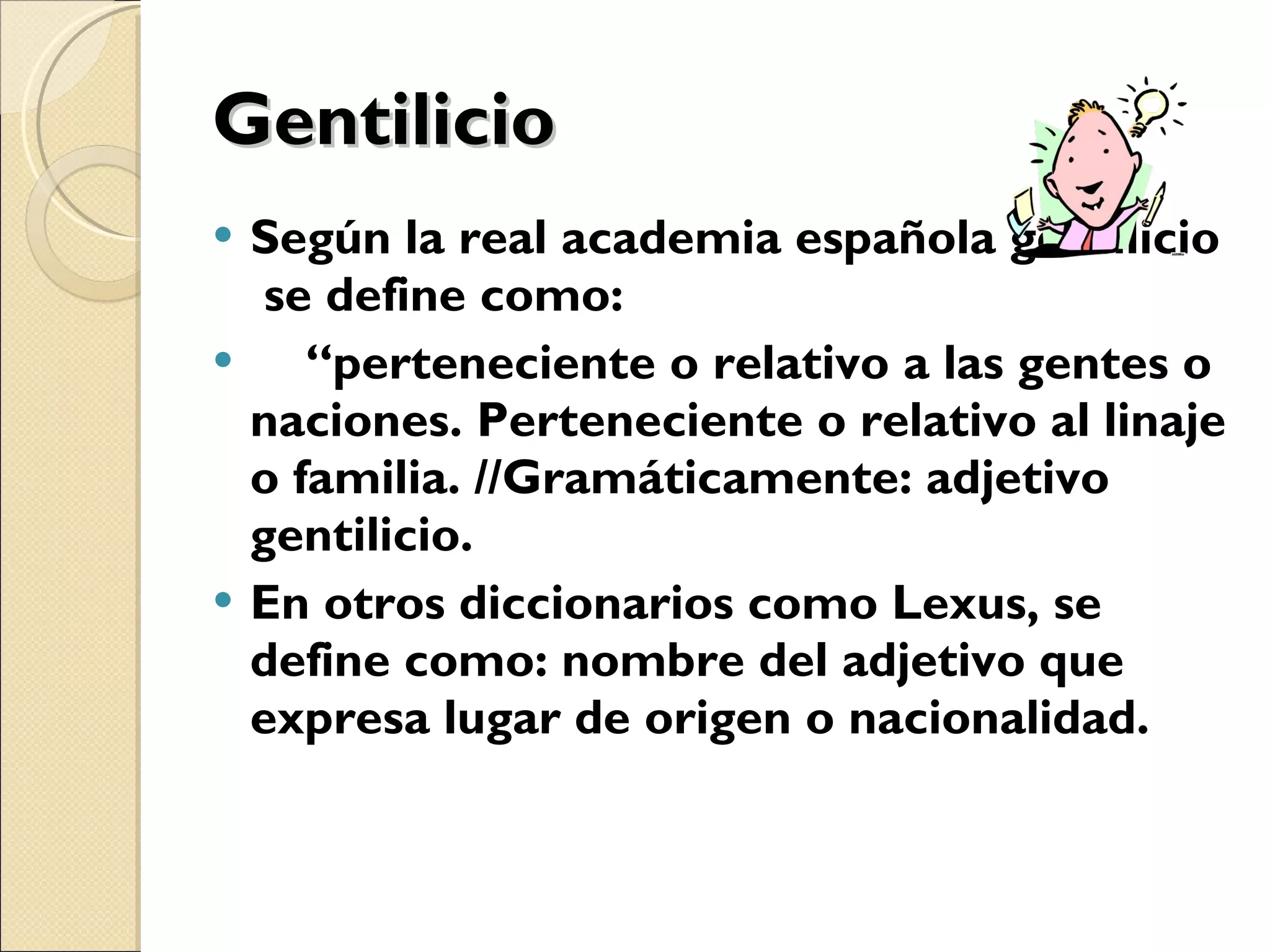 Gentilicio Según la real academia española gentilicio  se define como: “ perteneciente o relativo a las gentes o naciones. Perteneciente o relativo al linaje o familia. //Gramáticamente: adjetivo gentilicio. En otros diccionarios como Lexus, se define como: nombre del adjetivo que expresa lugar de origen o nacionalidad. 