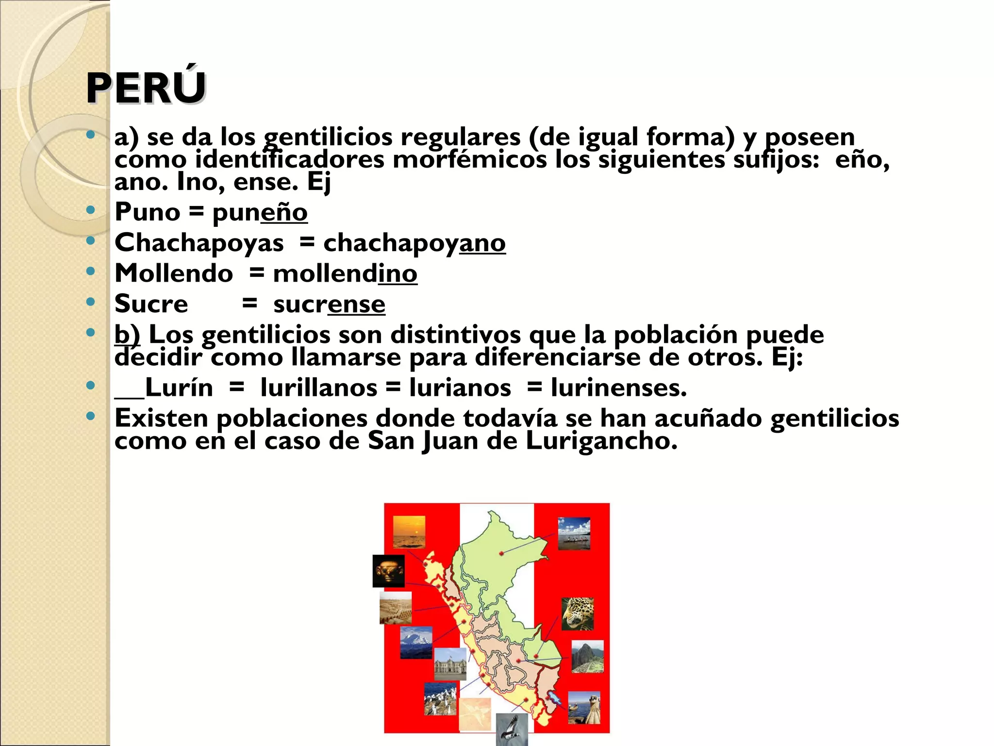 PERÚ a) se da los gentilicios regulares (de igual forma) y poseen como identificadores morfémicos los siguientes sufijos:  eño, ano. Ino, ense. Ej Puno = pun eño Chachapoyas  = chachapoy ano Mollendo  = mollend ino Sucre  =  sucr ense b)  Los gentilicios son distintivos que la población puede decidir como llamarse para diferenciarse de otros. Ej: Lurín  =  lurillanos = lurianos  = lurinenses. Existen poblaciones donde todavía se han acuñado gentilicios como en el caso de San Juan de Lurigancho. 