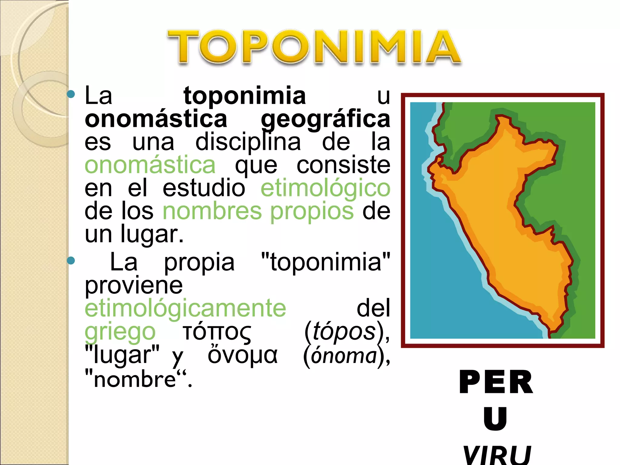 La  toponimia  u  onomástica geográfica  es una disciplina de la  onomástica  que consiste en el estudio  etimológico  de los  nombres propios  de un lugar. La propia &quot;toponimia&quot; proviene  etimológicamente  del  griego  τόπος  ( tópos ), &quot;lugar &quot; y  ὄνομα  ( ónoma ), &quot;nombre“. PERU VIRU 