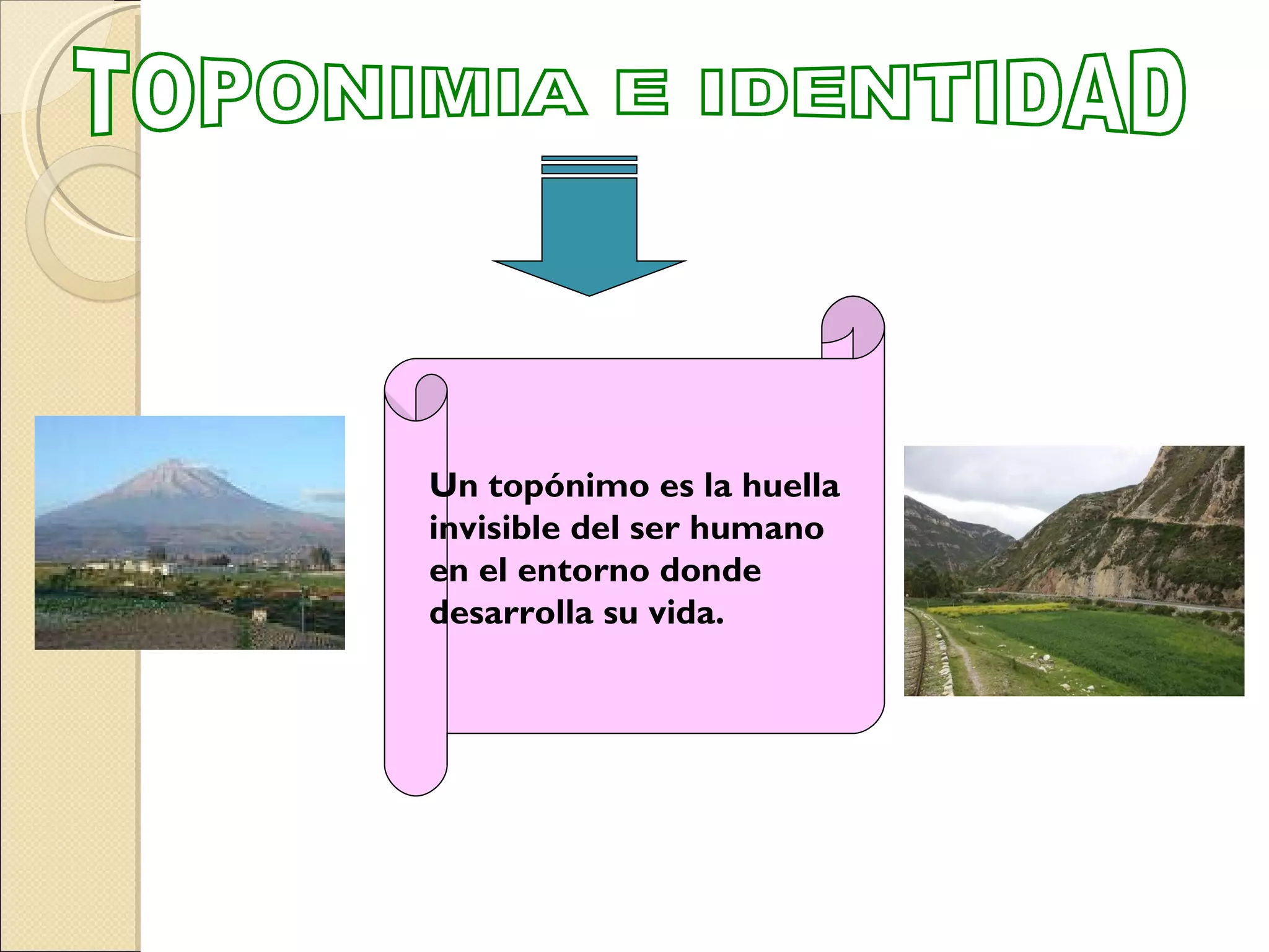 TOPONIMIA E IDENTIDAD Un topónimo es la huella invisible del ser humano  en el entorno donde  desarrolla su vida. 