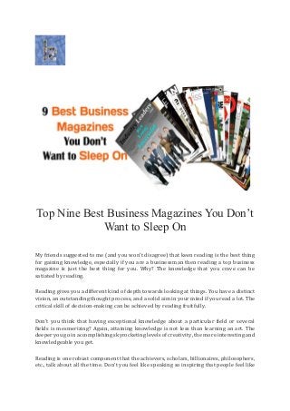 Top Nine Best Business Magazines You Don’t
Want to Sleep On
My friends suggested to me (and you won’t disagree) that keen reading is the best thing
for gaining knowledge, especially if you are a businessman then reading a top business
magazine is just the best thing for you. Why? The knowledge that you crave can be
satiated by reading.
Reading gives you a different kind of depth towards looking at things. You have a distinct
vision, an outstanding thought process, and a solid aim in your mind if you read a lot. The
critical skill of decision-making can be achieved by reading fruitfully.
Don’t you think that having exceptional knowledge about a particular field or several
fields is mesmerizing? Again, attaining knowledge is not less than learning an art. The
deeper you go in accomplishing skyrocketing levels of creativity, the more interesting and
knowledgeable you get.
Reading is one robust component that the achievers, scholars, billionaires, philosophers,
etc., talk about all the time. Don’t you feel like speaking so inspiring that people feel like
 