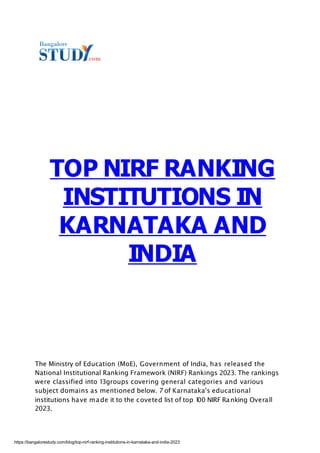 2023.
The Ministry of Education (MoE), Government of India, has released the
National Institutional Ranking Framework (NIRF) Rankings 2023. The rankings
were classified into 13groups covering general categories and various
subject domains as mentioned below. 7 of Karnataka's educational
institutions have made it to the coveted list of top 1
00 NIRF Ranking Overall
TOP NIRF RANKING
INSTITUTIONS IN
KARNATAKA AND
INDIA
https://bangalorestudy.com/blog/top-nirf-ranking-institutions-in-karnataka-and-india-2023
 