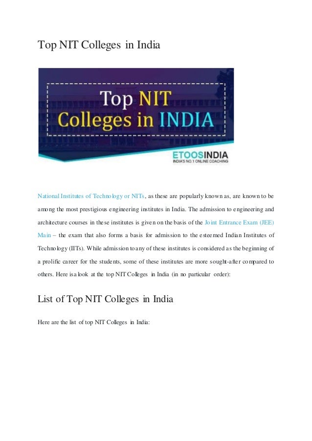 Top NIT Colleges in India
National Institutes of Technology or NITs, as these are popularly known as, are known to be
among the most prestigious engineering institutes in India. The admission to engineering and
architecture courses in these institutes is given on the basis of the Joint Entrance Exam (JEE)
Main – the exam that also forms a basis for admission to the esteemed Indian Institutes of
Technology (IITs). While admission toany of these institutes is considered as the beginning of
a proliﬁc career for the students, some of these institutes are more sought-after compared to
others. Here isa look at the top NIT Colleges in India (in no particular order):
List of Top NIT Colleges in India
Here are the list of top NIT Colleges in India:
 