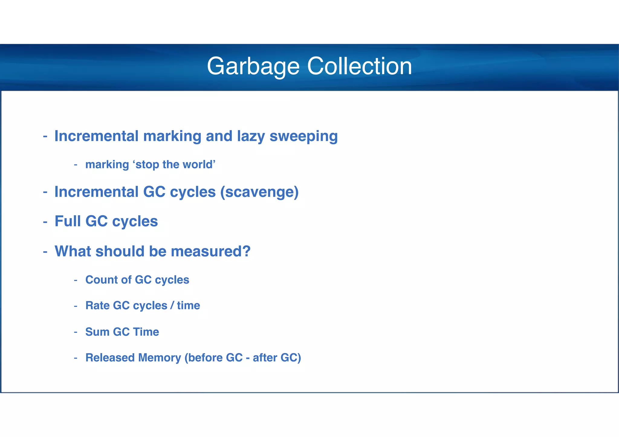 Garbage Collection
- Incremental marking and lazy sweeping
- marking ‘stop the world’
- Incremental GC cycles (scavenge)
- Full GC cycles
- What should be measured?
- Count of GC cycles
- Rate GC cycles / time
- Sum GC Time
- Released Memory (before GC - after GC)
 