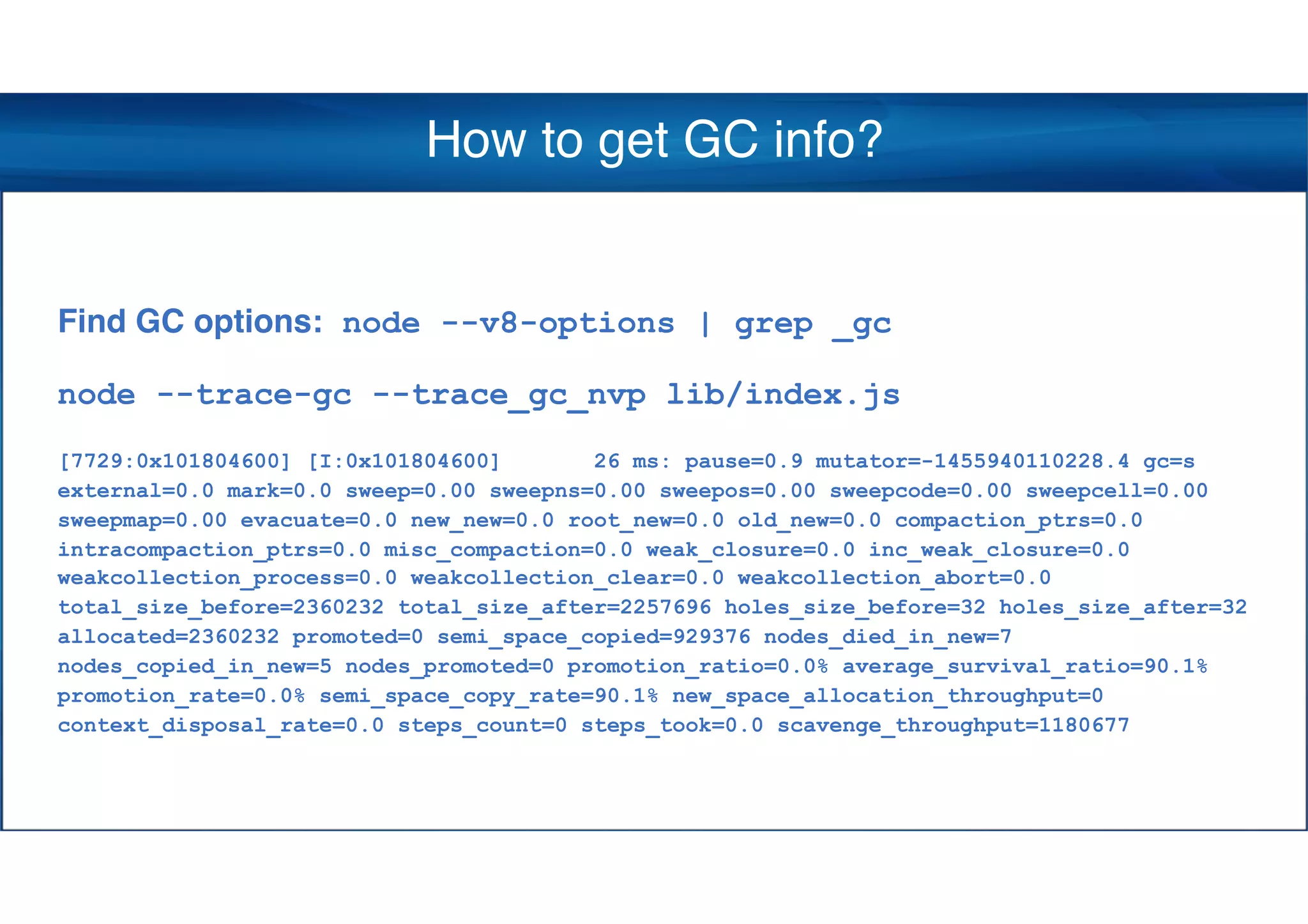 How to get GC info?
Find GC options: node --v8-options | grep _gc
node --trace-gc --trace_gc_nvp lib/index.js
[7729:0x101804600] [I:0x101804600] 26 ms: pause=0.9 mutator=-1455940110228.4 gc=s
external=0.0 mark=0.0 sweep=0.00 sweepns=0.00 sweepos=0.00 sweepcode=0.00 sweepcell=0.00
sweepmap=0.00 evacuate=0.0 new_new=0.0 root_new=0.0 old_new=0.0 compaction_ptrs=0.0
intracompaction_ptrs=0.0 misc_compaction=0.0 weak_closure=0.0 inc_weak_closure=0.0
weakcollection_process=0.0 weakcollection_clear=0.0 weakcollection_abort=0.0
total_size_before=2360232 total_size_after=2257696 holes_size_before=32 holes_size_after=32
allocated=2360232 promoted=0 semi_space_copied=929376 nodes_died_in_new=7
nodes_copied_in_new=5 nodes_promoted=0 promotion_ratio=0.0% average_survival_ratio=90.1%
promotion_rate=0.0% semi_space_copy_rate=90.1% new_space_allocation_throughput=0
context_disposal_rate=0.0 steps_count=0 steps_took=0.0 scavenge_throughput=1180677
 