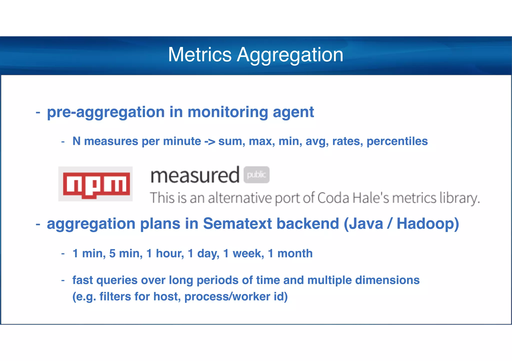 Metrics Aggregation
- pre-aggregation in monitoring agent
- N measures per minute -> sum, max, min, avg, rates, percentiles
- aggregation plans in Sematext backend (Java / Hadoop)
- 1 min, 5 min, 1 hour, 1 day, 1 week, 1 month
- fast queries over long periods of time and multiple dimensions 
(e.g. filters for host, process/worker id)
 