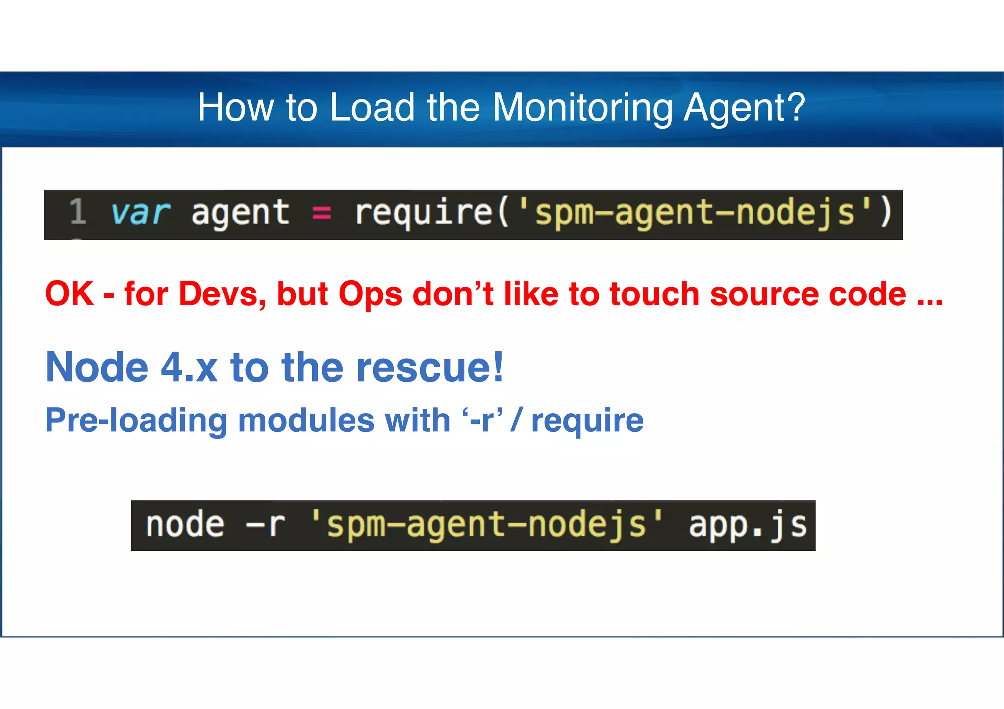 How to Load the Monitoring Agent?
OK - for Devs, but Ops don’t like to touch source code ...
Node 4.x to the rescue!  
Pre-loading modules with ‘-r’ / require
 