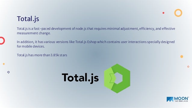 Total.js
Total.js is a fast-paced development of node.js that requires minimal adjustment, efficiency, and effective
measurement change.
In addition, it has various versions like Total.js Eshop which contains user interactions specially designed
for mobile devices.
Total.js has more than 3.85k stars
 