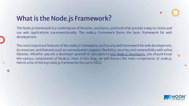 What is the Node.js Framework?
The Node.js framework is a combination of libraries, assistants, and tools that provide a way to create and
use web applications unconventionally. The node.js framework forms the basic framework for web
development.
The most important features of the node.js framework, such as any web framework for web development,
its structure, and features such as customization support, ﬂexibility, security, and compatibility with other
libraries. Whether you are a developer yourself or you want to hire Node.js developers, you should know
the various components of Node.js. Here in this blog, we will discuss the main components of node.js.
Here is a list of the top node.js frameworks for use in 2022:
 