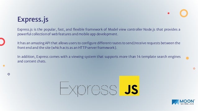 Express.js
Express.js is the popular, fast, and ﬂexible framework of Model view controller Node.js that provides a
powerful collection of web features and mobile app development.
It has an amazing API that allows users to conﬁgure different routes to send/receive requests between the
front end and the site (which acts as an HTTP server framework).
In addition, Express comes with a viewing system that supports more than 14 template search engines
and content chats.
 
