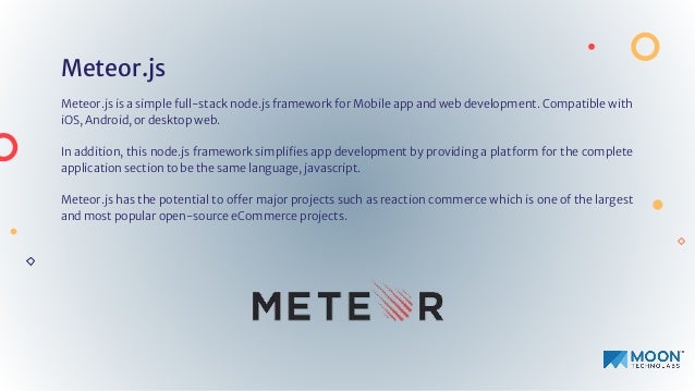 Meteor.js
Meteor.js is a simple full-stack node.js framework for Mobile app and web development. Compatible with
iOS, Android, or desktop web.
In addition, this node.js framework simpliﬁes app development by providing a platform for the complete
application section to be the same language, javascript.
Meteor.js has the potential to offer major projects such as reaction commerce which is one of the largest
and most popular open-source eCommerce projects.
 