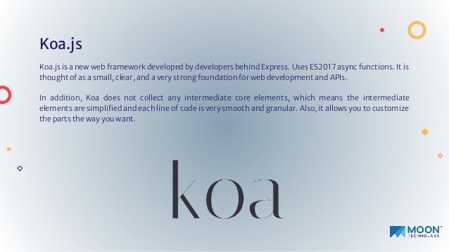 Koa.js
Koa.js is a new web framework developed by developers behind Express. Uses ES2017 async functions. It is
thought of as a small, clear, and a very strong foundation for web development and APIs.
In addition, Koa does not collect any intermediate core elements, which means the intermediate
elements are simpliﬁed and each line of code is very smooth and granular. Also, it allows you to customize
the parts the way you want.
 